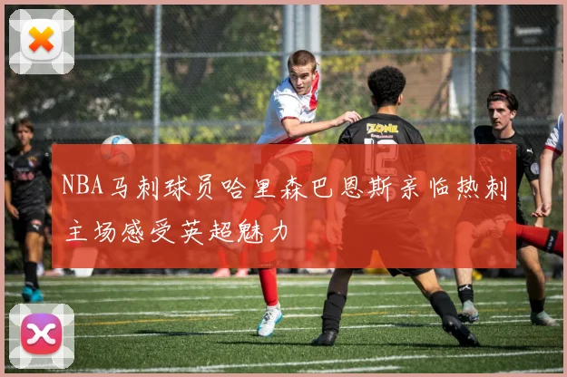 NBA马刺球员哈里森巴恩斯亲临热刺主场感受英超魅力