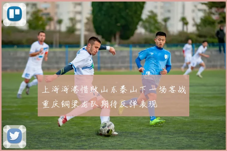 上海海港惜败山东泰山下一场客战重庆铜梁龙队期待反弹表现