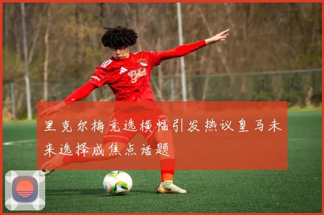 里克尔梅竞选横幅引发热议皇马未来选择成焦点话题