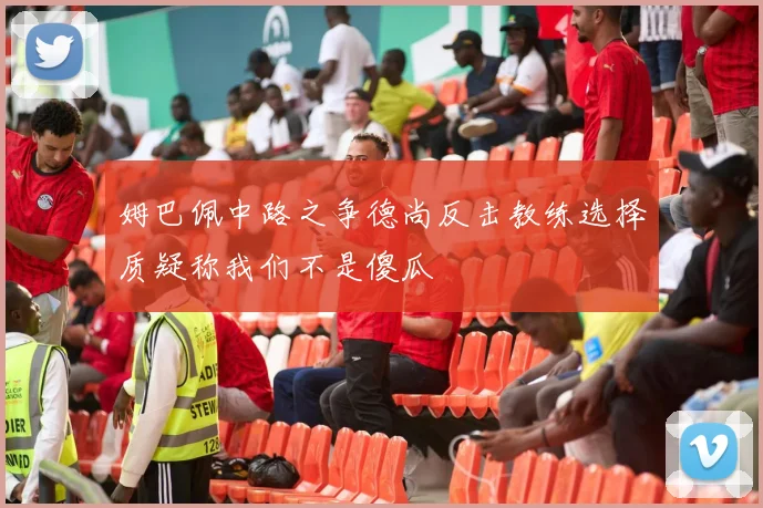 姆巴佩中路之争德尚反击教练选择质疑称我们不是傻瓜