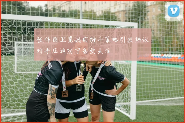 张伟丽卫冕战前缠斗策略引发热议对手压迫防守备受关注