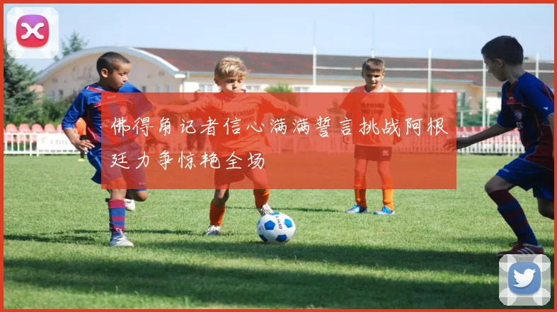 佛得角记者信心满满誓言挑战阿根廷力争惊艳全场