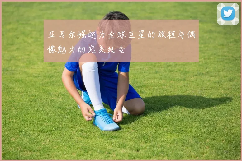 亚马尔崛起为全球巨星的旅程与偶像魅力的完美结合