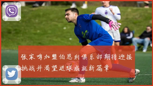 张家鸣加盟伯恩利俱乐部期待迎接挑战并渴望进球成就新篇章