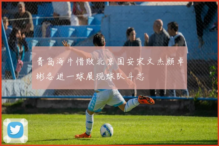 青岛海牛惜败北京国安宋文杰颜卓彬各进一球展现球队斗志