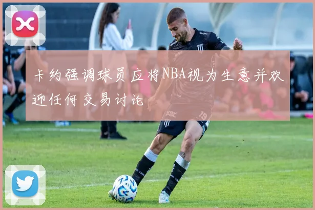 卡约强调球员应将NBA视为生意并欢迎任何交易讨论
