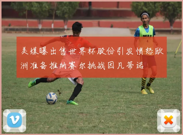 美媒曝出售世界杯股份引发愤怒欧洲准备推纳赛尔挑战因凡蒂诺