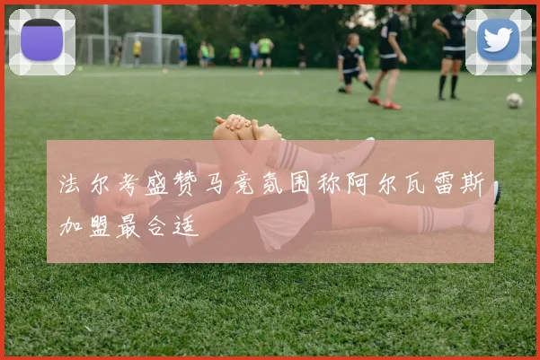 法尔考盛赞马竞氛围称阿尔瓦雷斯加盟最合适