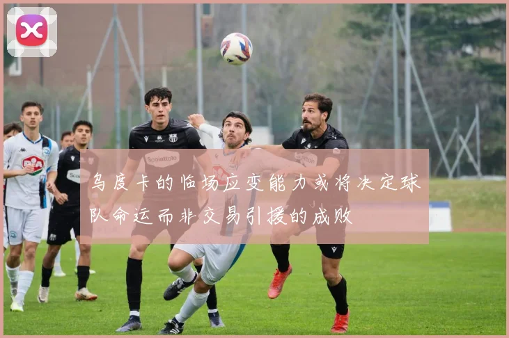 乌度卡的临场应变能力或将决定球队命运而非交易引援的成败