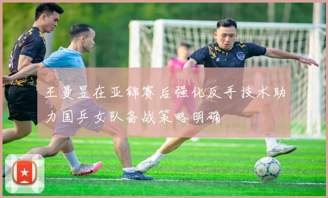 王曼昱在亚锦赛后强化反手技术助力国乒女队备战策略明确