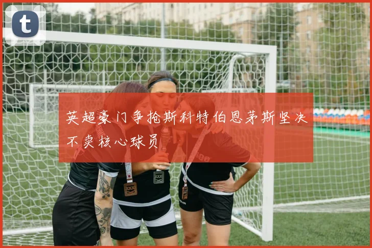 英超豪门争抢斯科特伯恩茅斯坚决不卖核心球员