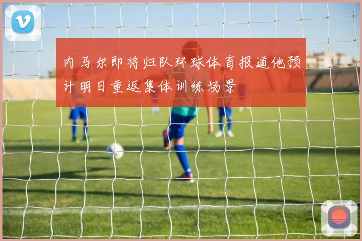 内马尔即将归队环球体育报道他预计明日重返集体训练场景
