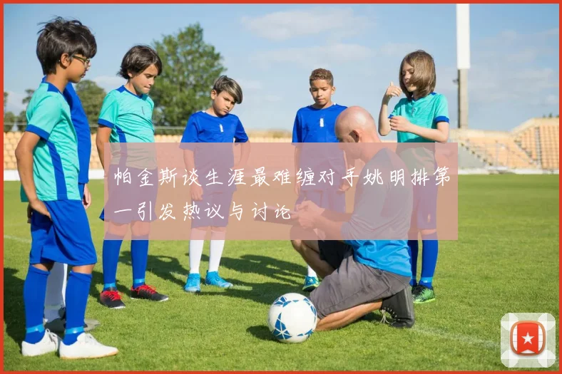 帕金斯谈生涯最难缠对手姚明排第一引发热议与讨论