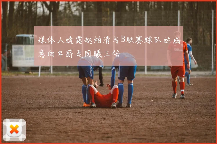 媒体人透露赵柏清与B联赛球队达成意向年薪是同曦三倍
