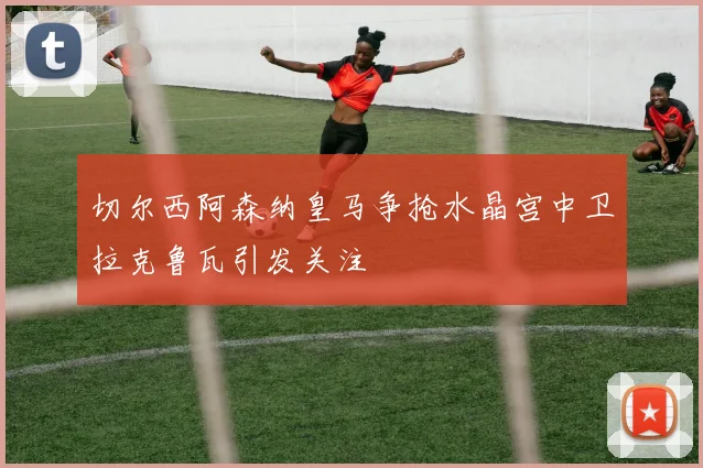 切尔西阿森纳皇马争抢水晶宫中卫拉克鲁瓦引发关注