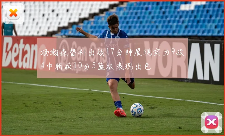 杨瀚森替补出战17分钟展现实力9投4中斩获10分5篮板表现出色