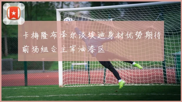 卡梅隆布泽尔谈埃迪身材优势期待前场组合主宰油漆区