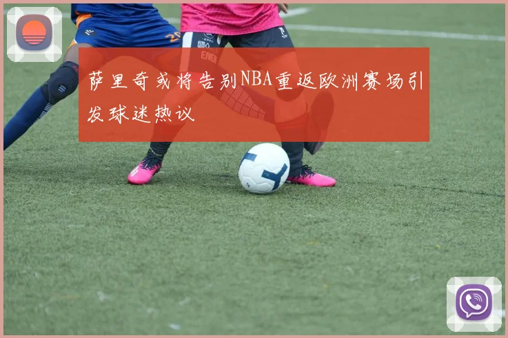 萨里奇或将告别NBA重返欧洲赛场引发球迷热议