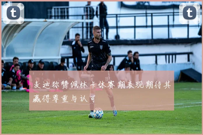 麦迪称赞佩林卡休赛期表现期待其赢得尊重与认可
