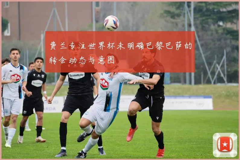 费兰专注世界杯未明确巴黎巴萨的转会动态与意图