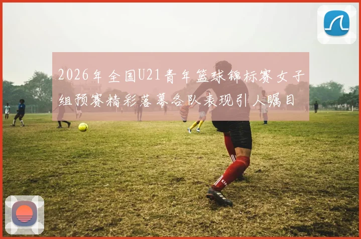 2026年全国U21青年篮球锦标赛女子组预赛精彩落幕各队表现引人瞩目